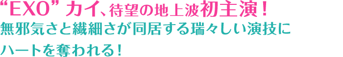 “EXO”カイ、待望の地上波初主演！無邪気さと繊細さが同居する瑞々しい演技にハートを奪われる！