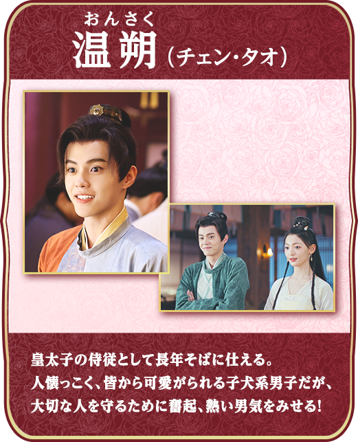 温朔（おんさく）（チェン・タオ）・・・皇太子の侍従として長年そばに仕える。人懐っこく、皆から可愛がられる子犬系男子だが、大切な人を守るために奮起、熱い男気をみせる！