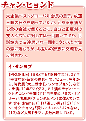 チャン･ヒョンド／大企業ベストグローバル会長の息子。放蕩三昧の日々を送っていたが、とある事情から父の会社で働くことに。自分と正反対の友人ジワンに対しては一目置いており、世話焼きで友達思いな一面も。ウンスと本気の恋に落ちるが、お互いの家族に交際を大反対され…。／イ・サンヨプ／【PROFILE】1983年5月8日生まれ。07年「幸せな女-彼女の選択-」でデビュー。翌年から、時代劇「大王世宗［テワンセジョン］」などに出演。11年「マイダス」で主演のチャン・ヒョクと名コンビを演じて注目を集め、「ミス・リプリー」「清潭洞（チョンダムドン）に住んでいます the drama」（11）「優しい男」（12）「チャン・オクチョン」「愛してもいいんじゃない」（13）など人気ドラマに多数出演している。