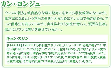 カン・ヨンジュ／ウンスの親友。教育熱心な母の期待に応えて小学校教師になったが、脚本家になるという本当の夢を叶えるためにテレビ局で働き始める。ずっと優等生を演じていたが、実は誰よりも気性が激しく、頑固な性格。密かにジワンに想いを寄せているが…。／キョン･スジン／【PROFILE】1987年12月5日生まれ。12年、大ヒットドラマ「赤道の男」でイ・ボヨン演じるヒロインの子役としてデビュー。翌年「その冬、風が吹く」「サメ～愛の黙示録～」に出演し、清純可憐な“初恋の美少女”のイメージで知名度を上げた。さらに同年、テレビ小説シリーズ「ウンヒの涙」で主演を務め、KBS演技大賞新人賞を受賞。その他の出演作は「密会」「九厄少年（原題）」（14）など。