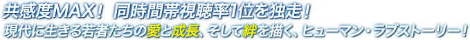 共感度MAX！ 同時間帯視聴率1位を独走！現代に生きる若者たちの愛と成長、そして絆を描く、ヒューマン・ラブストーリー！