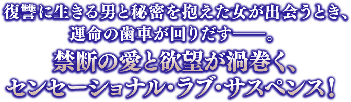 復讐に生きる男と秘密を抱えた女が出会うとき、運命の歯車が回りだす――。禁断の愛と欲望が渦巻く、センセーショナル・ラブ・サスペンス！