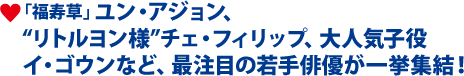 「福寿草」ユン・アジョン、 “リトルヨン様”チェ・フィリップ、大人気子役 イ・ゴウンなど、最注目の若手俳優が一挙集結！
