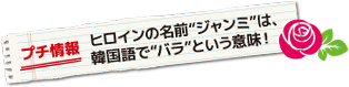 プチ情報 ヒロインの名前“ジャンミ”は、韓国語で“バラ”という意味！ 