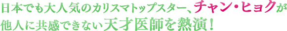 日本でも大人気のカリスマトップスター、チャン・ヒョクが他人に共感できない天才医師を熱演！