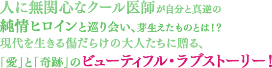 人に無関心なクール医師が自分と真逆の純情ヒロインと巡り会い、芽生えたものとは！？ 現代を生きる傷だらけの大人たちに贈る、「愛」と「奇跡」のビューティフル・ラブストーリー！