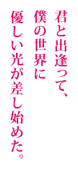 君と出逢って、僕の世界に優しい光が差し始めた。