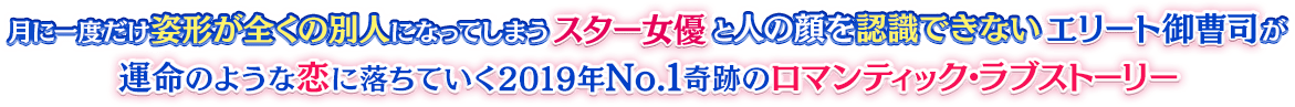 月に一度だけ姿形が全くの別人になってしまうスター女優と人の顔を認識できないエリート御曹司が、運命のような恋に落ちていく2019年No.1奇跡のロマンティック・ラブストーリー