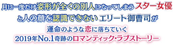 月に一度だけ姿形が全くの別人になってしまうスター女優と人の顔を認識できないエリート御曹司が、運命のような恋に落ちていく2019年No.1奇跡のロマンティック・ラブストーリー