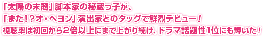 「太陽の末裔」脚本家の秘蔵っ子が、「また！？オ・ヘヨン」演出家とのタッグで鮮烈デビュー！視聴率は初回から2倍以上にまで上がり続け、ドラマ話題性1位にも輝いた！