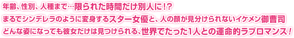 年齢、性別、人種まで…限られた時間だけ別人に！？まるでシンデレラのように変身するスター女優と、人の顔が見分けられないイケメン御曹司どんな姿になっても彼女だけは見つけられる、世界でたった1人との運命的ラブロマンス！