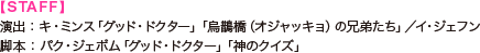 【STAFF】 演出：キ・ミンス「グッド・ドクター」「烏鵲橋（オジャッキョ）の兄弟たち」／イ・ジェフン　 脚本：パク・ジェボム「グッド・ドクター」「神のクイズ」 