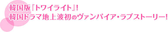 韓国版『トワイライト』！ 韓国ドラマ地上波初のヴァンパイア・ラブストーリー！