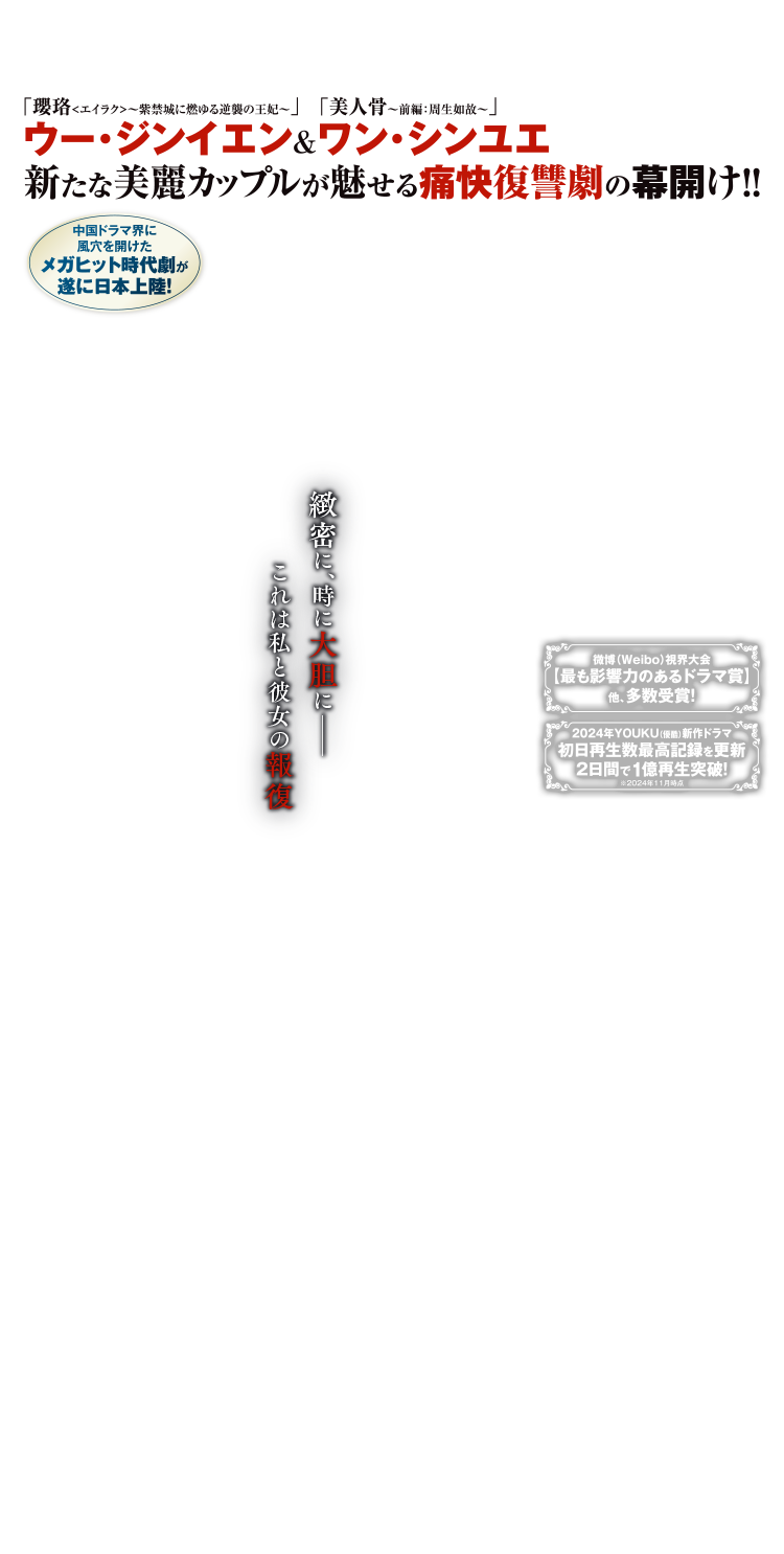 中国ドラマ界に風穴を開けた、メガヒット時代劇が遂に日本上陸！「瓔珞〈エイラク〉～紫禁城に燃ゆる逆襲の王妃～」ウー・ジンイエン＆「美人骨～前編：周生如故〜」ワン・シンユエ 新たな美麗カップルが魅せる痛快復讐劇の幕開け！！微博（Weibo）視界大会【最も影響力のあるドラマ賞】他、多数受賞！2024年YOUKU（優酷）新作ドラマ初日再生数最高記録を更新、2日間で1億再生突破！※2024年11月時点緻密に、時に大胆に――これは私と彼女の報復