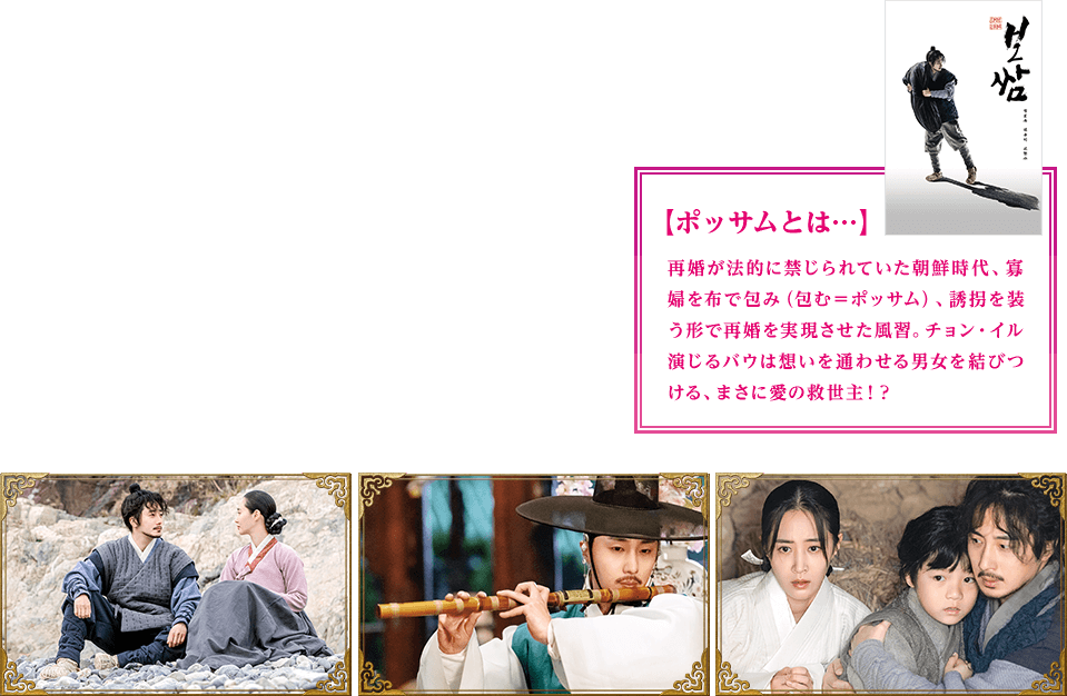 ポッサムとは…再婚が法的に禁じられていた朝鮮時代、寡婦を布で包み（包む＝ポッサム）、誘拐を装う形で再婚を実現させた風習。チョン・イル演じるバウは想いを通わせる男女を結びつける、まさに愛の救世主！？