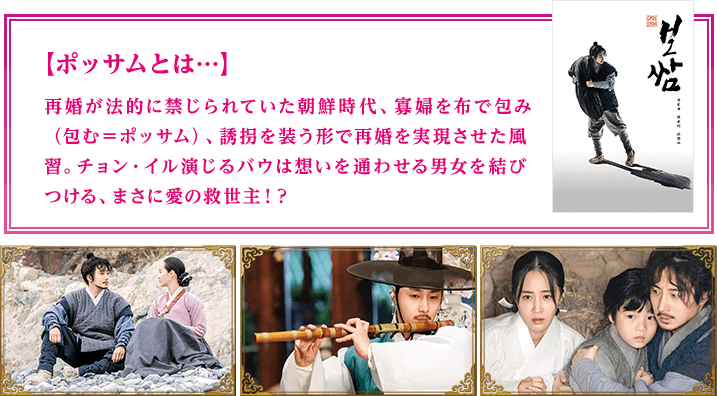 ポッサムとは…再婚が法的に禁じられていた朝鮮時代、寡婦を布で包み（包む＝ポッサム）、誘拐を装う形で再婚を実現させた風習。チョン・イル演じるバウは想いを通わせる男女を結びつける、まさに愛の救世主！？