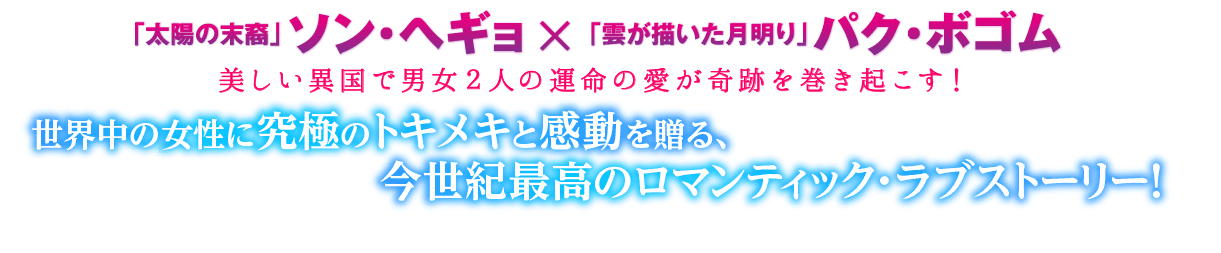 「太陽の末裔」ソン・ヘギョ×「雲が描いた月明り」パク・ボゴム 美しい異国で男女２人の運命の愛が奇跡を巻き起こす！世界中の女性に究極のトキメキと感動を贈る、今世紀最高のロマンティック・ラブストーリー！