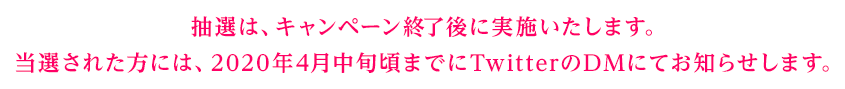 抽選は、キャンペーン終了後に実施いたします。当選された方には、2020年4月中旬頃までにTwitterのDMにてお知らせします。