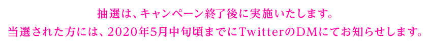 抽選は、キャンペーン終了後に実施いたします。当選された方には、2020年5月中旬頃までにTwitterのDMにてお知らせします。