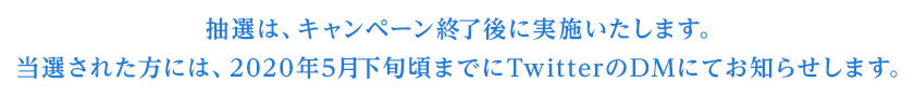 抽選は、キャンペーン終了後に実施いたします。当選された方には、2020年5月下旬頃までにTwitterのDMにてお知らせします。