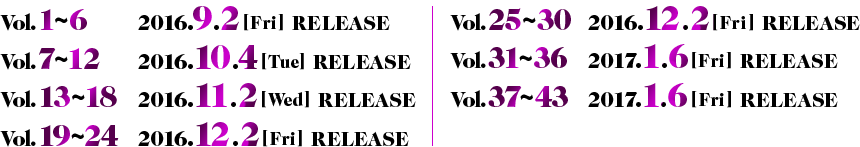 Vol.1～6 2016.9.2［Fri］RELEASE／Vol.7〜12 2016.10.4［Tue］RELEASE／Vol.13～18 2016.11.2［Wed］RELEASE／Vol.19〜24 2016.12.2［Fri］RELEASE／Vol.25～30 2016.12.2［Fri］RELEASE／Vol.31〜36 2017.1.6［Fri］RELEASE／Vol.37～43 2017.1.6［Fri］RELEASE