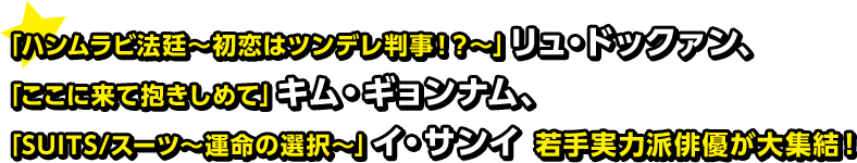 「ハンムラビ法廷〜初恋はツンデレ判事！？〜」リュ・ドックァン、「ここに来て抱きしめて」キム・ギョンナム、「SUITS/スーツ〜運命の選択〜」イ・サンイ 若手実力派俳優が大集結！