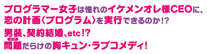 プログラマー女子は憧れのイケメンオレ様CEOに、恋の計画〈プログラム〉を実行できるのか！？男装、契約結婚、etc！？問題〈バグ〉だらけの胸キュン・ラブコメディ！