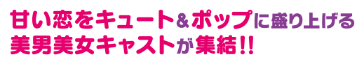 甘い恋をキュート＆ポップに盛り上げる美男美女キャストが集結！！