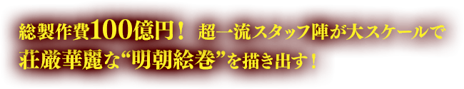 総製作費100億円！ 超一流スタッフ陣が大スケールで荘厳華麗な“明朝絵巻”を描き出す！