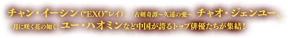 チャン・イーシン（“EXO”レイ）、「古剣奇譚～久遠の愛～」チャオ・ジェンユー、「月に咲く花の如く」ユー・ハオミンなど中国が誇るトップ俳優たちが集結！