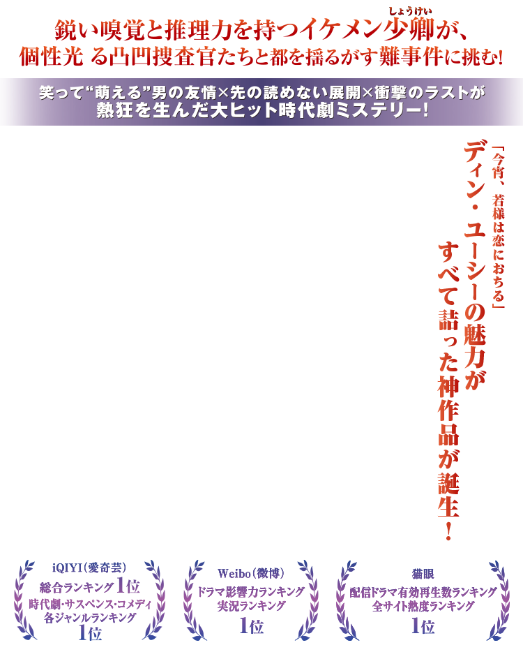 鋭い嗅覚と推理力を持つイケメン少卿が、個性光る凸凹捜査官たちと都を揺るがす難事件に挑む！笑って“萌える”男の友情×先の読めない展開×衝撃のラストが熱狂を生んだ大ヒット時代劇ミステリー！