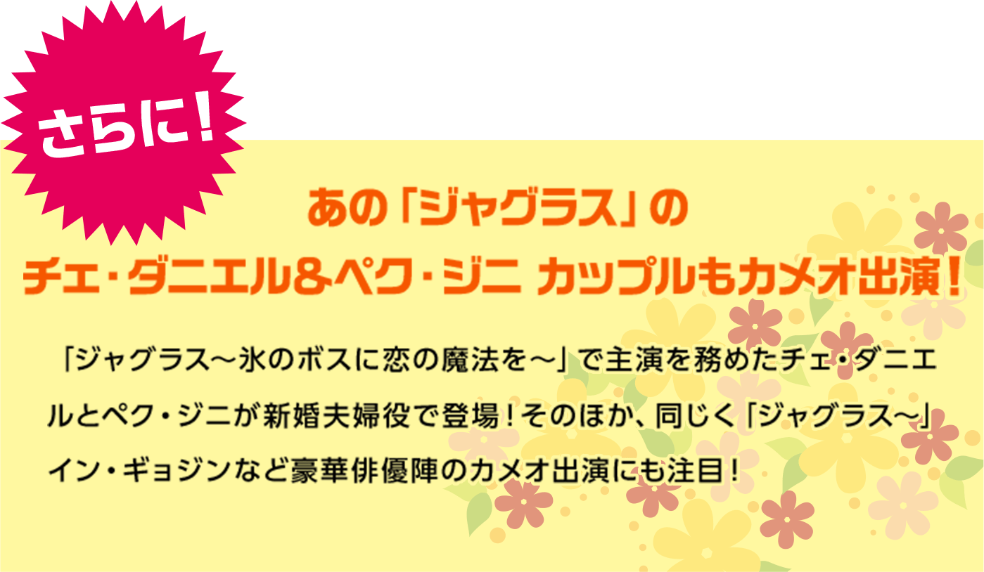 さらに！あの「ジャグラス」のチェ・ダニエル＆ペク・ジニ カップルもカメオ出演！「ジャグラス～氷のボスに恋の魔法を～」で主演を務めたチェ・ダニエルとペク・ジニが新婚夫婦役で登場！そのほか、同じく「ジャグラス〜」イン・ギョジンなど豪華俳優陣のカメオ出演にも注目！