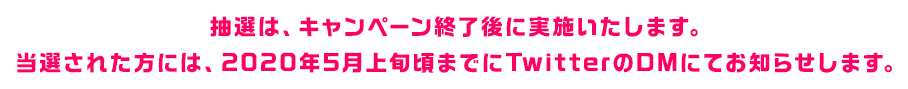 抽選は、キャンペーン終了後に実施いたします。当選された方には、2020年5月上旬までにTwitterのDMにてお知らせします。