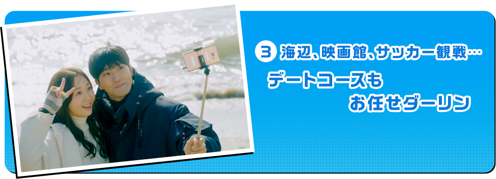 3 海辺、映画館、サッカー観戦…デートコースもお任せダーリン！