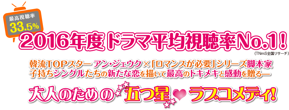 最高視聴率33.5％！2016年度ドラマ平均視聴率No.1！（TNmS全国リサーチ） 韓流TOPスター アン・ジェウク×「ロマンスが必要」シリーズ脚本家 子持ちシングルたちの新たな恋を描いて最高のトキメキと感動を贈るーー大人のための五つ星♡ラブコメディ！