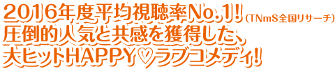 2016年度平均視聴率No.1！（TNmS全国リサーチ）圧倒的人気と共感を獲得した、大ヒットHAPPY♡ラブコメディ！