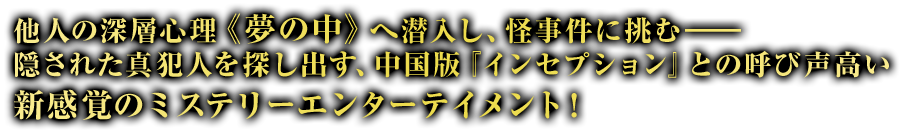 他人の深層心理《夢の中》へ潜入し、怪事件に挑む――隠された真犯人を探し出す、中国版『インセプション』との呼び声高い新感覚のミステリーエンターテイメント！