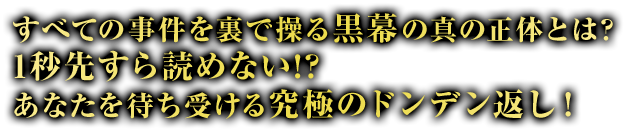 すべての事件を裏で操る黒幕の真の正体とは？1秒先すら読めない!? あなたを待ち受ける究極のドンデン返し！