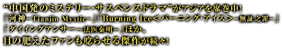 “中国発のミステリー・サスペンスドラマ”がアジアを席巻中！「河神－Tianjin Mystic－」「Burning Ice＜バーニング・アイス＞－無証之罪－」「ダイイングアンサー～法医秦明～」ほか、目の肥えたファンも唸らせる傑作が続々！