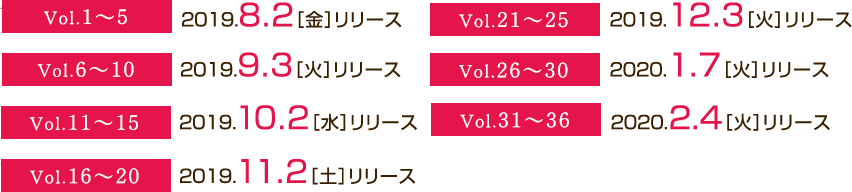 Vol1から5は2019年8月2日(火)にリリース。Vol6から10は2019年9月3日(火)にリリース。Vol11から15は2019年10月2(水)にリリース。Vol16から20は2019年11月2日(土)にリリース。Vol21から25は2019年12月3日(火)にリリース。Vol26から30は2020年1月7日(火)にリリース。Vol31から36は2020年2月4日(火)にリリース。