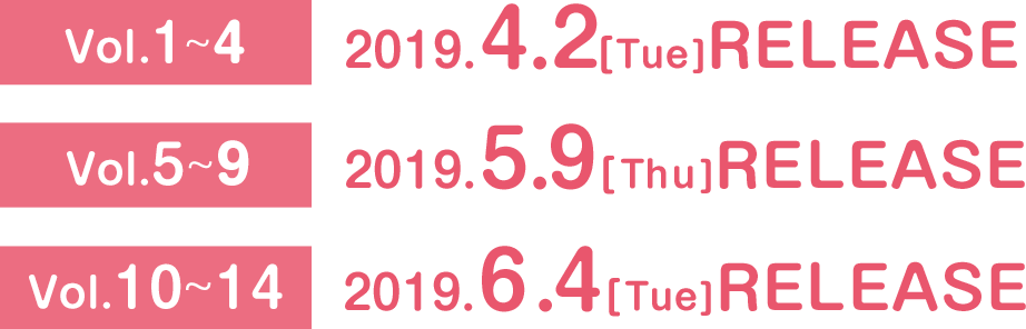 Vol1からVol4は2019年4月2日(火曜)リリース。Vol5からVol9は2019年5月9日(木曜)リリース。Vol10からVol14は2019年6月4日(火曜)リリース。