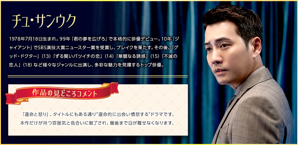 チュ・サンウク 1978年7月18日生まれ。99年「君の夢を広げろ」で本格的に俳優デビュー。10年「ジャイアント」でSBS演技大賞ニュースター賞を受賞し、ブレイクを果たす。その後、「グッド・ドクター」（13）「ずる賢いバツイチの恋」（14）「華麗なる誘惑」（15）「不滅の恋人」（18）など様々なジャンルに出演し、多彩な魅力を発揮するトップ俳優。 コメント:「運命と怒り」、タイトルにもある通り“運命的に出会い憤怒する”ドラマです。本作だけが持つ雰囲気と色合いに魅了され、最後まで目が離せなくなります。