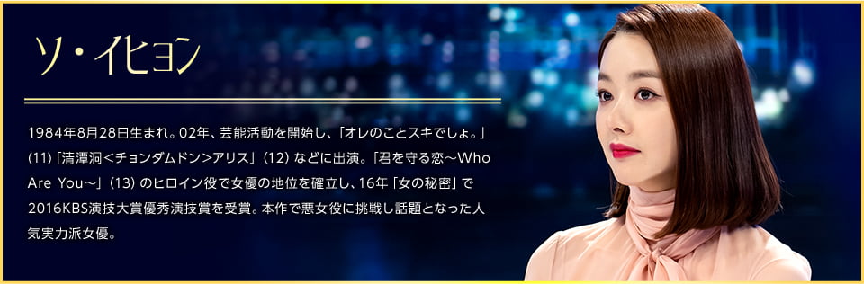 ソ・イヒョン 1984年8月28日生まれ。02年、芸能活動を開始し、「オレのことスキでしょ。」(11)「清潭洞＜チョンダムドン＞アリス」（12）などに出演。「君を守る恋〜Who Are You〜」（13）のヒロイン役で女優の地位を確立し、16年「女の秘密」で2016KBS演技大賞優秀演技賞を受賞。本作で悪女役に挑戦し話題となった人気実力派女優。