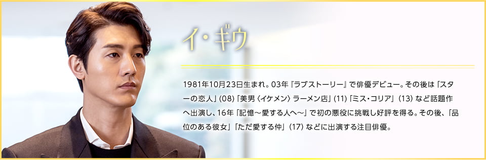 イ・ギウ 1981年10月23日生まれ。03年『ラブストーリー』で俳優デビュー。その後は「スターの恋人」(08)「美男〈イケメン〉ラーメン店」(11)「ミス・コリア」（13）など話題作へ出演し、16年「記憶〜愛する人へ〜」で初の悪役に挑戦し好評を得る。その後、「品位のある彼女」「ただ愛する仲」（17）などに出演する注目俳優。