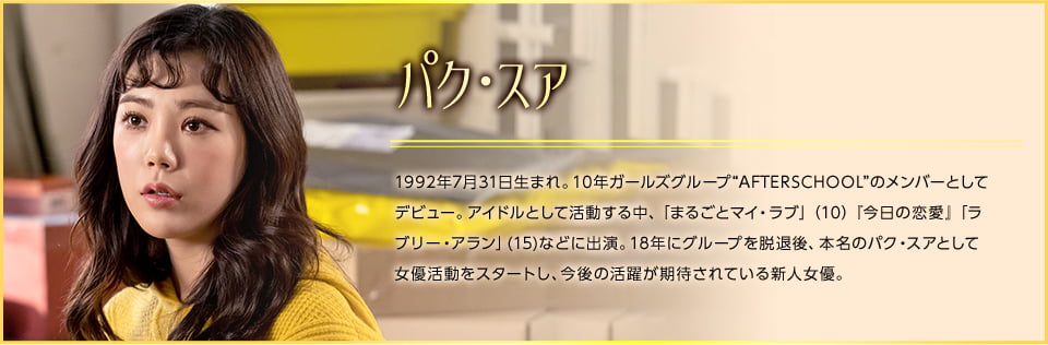 パク・スア 1992年7月31日生まれ。10年ガールズグループ“AFTERSCHOOL”のメンバーとしてデビュー。アイドルとして活動する中、「まるごとマイ・ラブ」（10）『今日の恋愛』「ラブリー・アラン」(15)などに出演。18年にグループを脱退後、本名のパク・スアとして女優活動をスタートし、今後の活躍が期待されている新人女優。