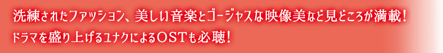 洗練されたファッション、美しい音楽とゴージャスな映像美など見どころが満載！ドラマを盛り上げるユナクによるOSTも必聴！