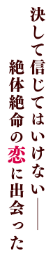 決して信じてはいけない─絶体絶命の恋に出会った