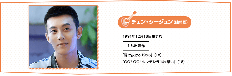 チェン・シージュン（陳希郡）1991年12月18日生まれ主な出演作「駆け抜けろ1996」（18）「Ｇｏ！Ｇｏ！シンデレラは片想い」（18）