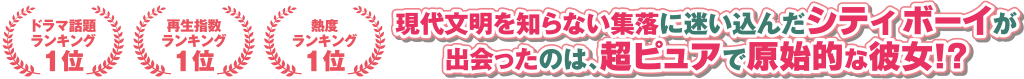 ＜ドラマ話題ランキング1位＞＜再生指数ランキング1位＞＜熱度ランキング1位＞ 現代文明を知らない集落に迷い込んだシティボーイが出会ったのは、超ピュアで原始的な彼女！？ なにもかも正反対な“ギャップル（ギャップ×カップル）”が巻き起こす、波乱万丈ラブコメディ！