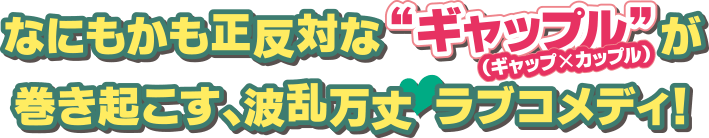 なにもかも正反対な“ギャップル（ギャップ×カップル）”が巻き起こす、波乱万丈ラブコメディ！